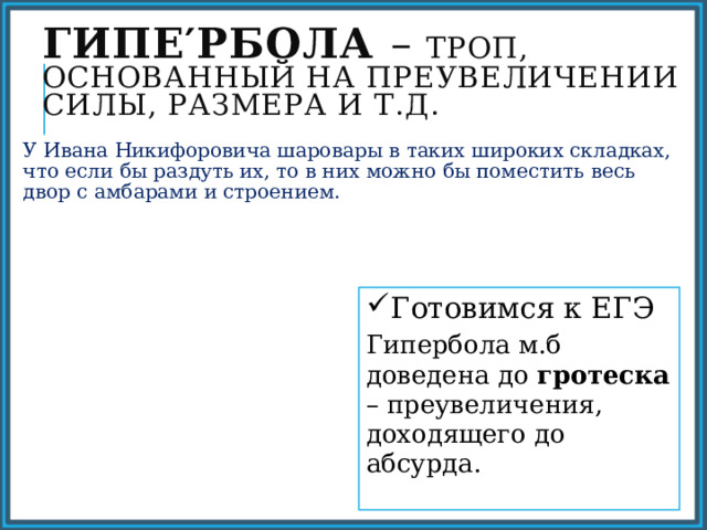 Гипе′рбола – троп, основанный на преувеличении силы, размера и т.д. У Ивана Никифоровича шаровары в таких широких складках, что если бы раздуть их, то в них можно бы поместить весь двор с амбарами и строением. Готовимся к ЕГЭ Гипербола м.б доведена до гротеска – преувеличения, доходящего до абсурда. 