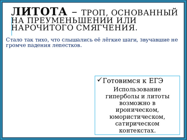 Литота – троп, основанный на преуменьшении или нарочитого смягчения. Стало так тихо, что слышались её лёгкие шаги, звучавшие не громче падения лепестков. Готовимся к ЕГЭ Использование гиперболы и литоты возможно в ироническом, юмористическом, сатирическом контекстах. 