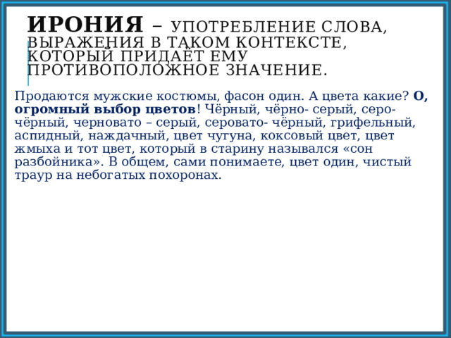 Ирония – употребление слова, выражения в таком контексте, который придаёт ему противоположное значение. Продаются мужские костюмы, фасон один. А цвета какие? О, огромный выбор цветов ! Чёрный, чёрно- серый, серо- чёрный, черновато – серый, серовато- чёрный, грифельный, аспидный, наждачный, цвет чугуна, коксовый цвет, цвет жмыха и тот цвет, который в старину назывался «сон разбойника». В общем, сами понимаете, цвет один, чистый траур на небогатых похоронах. 