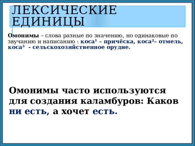 Лексические единицы Омонимы – слова разные по значению, но одинаковые по звучанию и написанию : коса¹ – причёска, коса²– отмель, коса³ - сельскохозяйственное орудие. Омонимы часто используются для создания каламбуров: Каков ни есть, а хочет есть. 