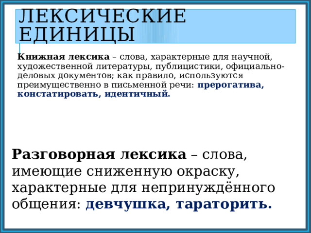 Лексические единицы Книжная лексика – слова, характерные для научной, художественной литературы, публицистики, официально- деловых документов; как правило, используются преимущественно в письменной речи: прерогатива, констатировать, идентичный. Разговорная лексика – слова, имеющие сниженную окраску, характерные для непринуждённого общения: девчушка, тараторить. 