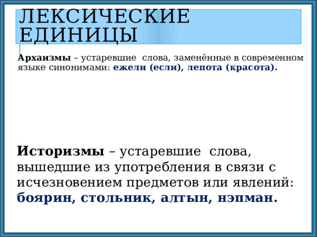 Лексические единицы Архаизмы – устаревшие слова, заменённые в современном языке синонимами: ежели (если), лепота (красота). Историзмы – устаревшие слова, вышедшие из употребления в связи с исчезновением предметов или явлений: боярин, стольник, алтын, нэпман. 