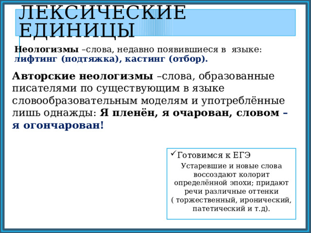 Лексические единицы Неологизмы –слова, недавно появившиеся в языке: лифтинг (подтяжка), кастинг (отбор). Авторские неологизмы –слова, образованные писателями по существующим в языке словообразовательным моделям и употреблённые лишь однажды: Я пленён, я очарован, словом – я огончарован! Готовимся к ЕГЭ Устаревшие и новые слова воссоздают колорит определённой эпохи; придают речи различные оттенки ( торжественный, иронический, патетический и т.д). 