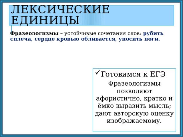 Лексические единицы Фразеологизмы – устойчивые сочетания слов: рубить сплеча, сердце кровью обливается, уносить ноги. Готовимся к ЕГЭ Фразеологизмы позволяют афористично, кратко и ёмко выразить мысль; дают авторскую оценку изображаемому. 