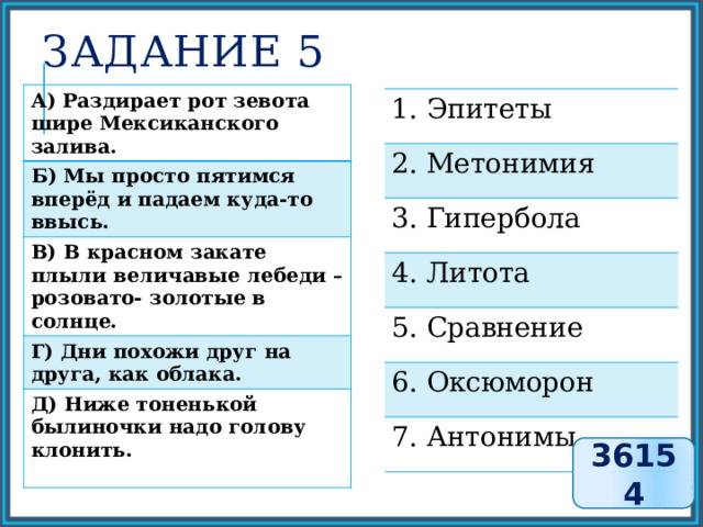 Задание 5 А) Раздирает рот зевота шире Мексиканского залива. Б) Мы просто пятимся вперёд и падаем куда-то ввысь. В) В красном закате плыли величавые лебеди – розовато- золотые в солнце. Г) Дни похожи друг на друга, как облака. Д) Ниже тоненькой былиночки надо голову клонить.  1. Эпитеты 2. Метонимия 3. Гипербола 4. Литота 5. Сравнение 6. Оксюморон 7. Антонимы 36154 