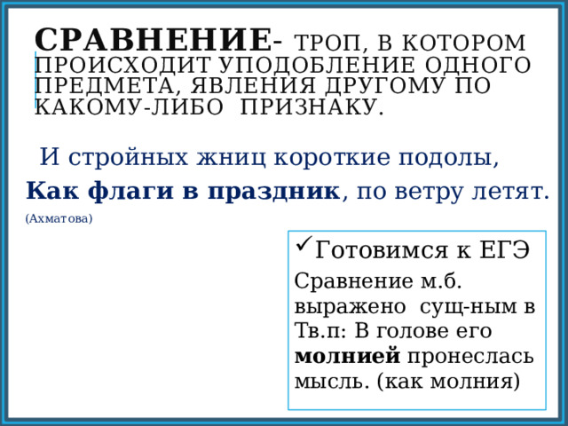 Сравнение - троп, в котором происходит уподобление одного предмета, явления другому по какому-либо признаку.  И стройных жниц короткие подолы, Как флаги в праздник , по ветру летят. (Ахматова) Готовимся к ЕГЭ Сравнение м.б. выражено сущ-ным в Тв.п: В голове его молнией пронеслась мысль. (как молния) 