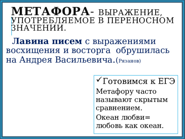 Метафора - выражение, употребляемое в переносном значении.  Лавина писем с выражениями восхищения и восторга обрушилась на Андрея Васильевича . ( Рязанов) Готовимся к ЕГЭ Метафору часто называют скрытым сравнением. Океан любви= любовь как океан. 