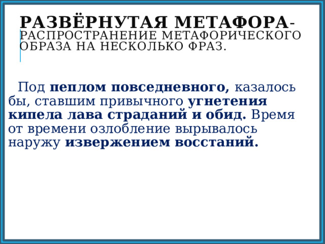 Развёрнутая метафора - распространение метафорического образа на несколько фраз.  Под пеплом повседневного, казалось бы, ставшим привычного угнетения кипела лава страданий и обид. Время от времени озлобление вырывалось наружу извержением восстаний. 