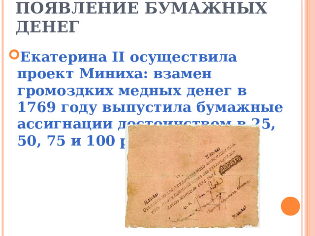   ПОЯВЛЕНИЕ БУМАЖНЫХ ДЕНЕГ Екатерина II осуществила проект Миниха: взамен громоздких медных денег в 1769 году выпустила бумажные ассигнации достоинством в 25, 50, 75 и 100 рублей.  