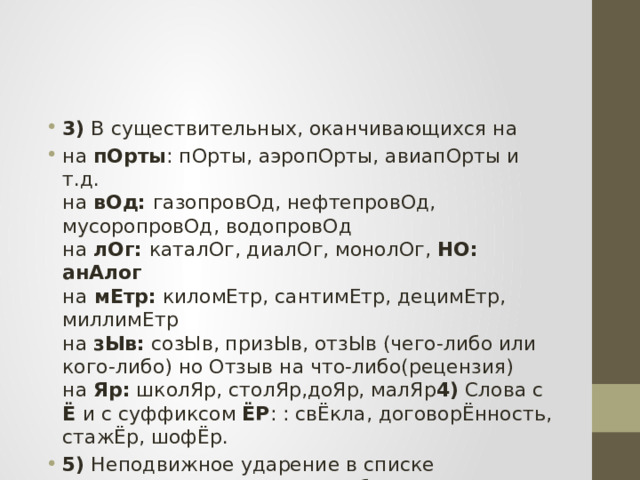 3) В существительных, оканчивающихся на на пОрты : пОрты, аэропОрты, авиапОрты и т.д.  на вОд:  газопровОд, нефтепровОд, мусоропровОд, водопровОд  на лОг:  каталОг, диалОг, монолОг, НО: анАлог  на  мЕтр: киломЕтр, сантимЕтр, децимЕтр, миллимЕтр  на зЫв: созЫв, призЫв, отзЫв (чего-либо или кого-либо) но Отзыв на что-либо(рецензия)  на Яр: школЯр, столЯр,доЯр, малЯр 4) Слова с Ё  и с суффиксом ЁР : : свЁкла, договорЁнность, стажЁр, шофЁр. 5) Неподвижное ударение в списке существительных от ФИПИ:   бАнты, шАрфы, тОрты, срЕдства 