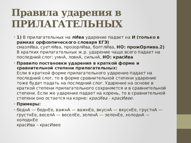 Правила ударения в ПРИЛАГАТЕЛЬНЫХ 1) В прилагательных на лИва ударение падает на И  (только в рамках орфоэпического словаря ЕГЭ)  смазлИва, суетлИва, прозорлИва, болтлИва,  НО: прожОрлива.2) В кратких прилагательных ж.р. ударение чаще всего падает на последний слог: умнА, ловкА, сильнА, НО: красИва   Правило постановки ударения в краткой форме и сравнительной степени прилагательных:  Если в краткой форме прилагательного ударение падает на последний слог, то в форме сравнительной степени ударение тоже будет падать на последний слог. Ударение на основе в краткой степени прилагательного сохраняется и в сравнительной степени. Если же ударение падает на корень, то в сравнительной степени оно остается на корне: красИва - красИвее. Примеры: беднА — беднЕе, важнА — важнЕе, вкуснА — вкуснЕе, грустнА — грустнЕе, веселА — веселЕе, зеленА — зеленЕе, холоднА — холоднЕе  красИва – красИвее 