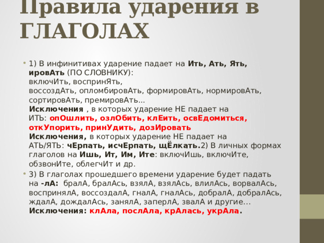 Правила ударения в ГЛАГОЛАХ   1) В инфинитивах ударение падает на Ить, Ать, Ять, ировАть (ПО СЛОВНИКУ):  включИть, воспринЯть, воссоздАть, опломбировАть, формировАть, нормировАть, сортировАть, премировАть...  Исключения  , в которых ударение НЕ падает на ИТЬ:  опОшлить, озлОбить, клЕить, освЕдомиться, откУпорить, принУдить, дозИровать  Исключения,  в которых ударение НЕ падает на АТЬ/ЯТЬ:  чЕрпать, исчЕрпать, щЁлкать. 2) В личных формах глаголов на Ишь, Ит, Им, Ите : включИшь, включИте, обзвонИте, облегчИт и др. 3) В глаголах прошедшего времени ударение будет падать на -лА:  бралА, бралАсь, взялА, взялАсь, влилАсь, ворвалАсь, воспринялА, воссоздалА, гналА, гналАсь, добралА, добралАсь, ждалА, дождалАсь, занялА, заперлА, звалА и другие…  Исключения:  клАла, послАла, крАлась, укрАла . 