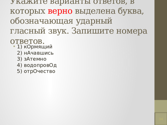 Укажите варианты ответов, в которых верно выделена буква, обозначающая ударный гласный звук. Запишите номера ответов.   1) кОрмящий  2) нАчавшись  3) зАтемно  4) водопровОд  5) отрОчество 34 