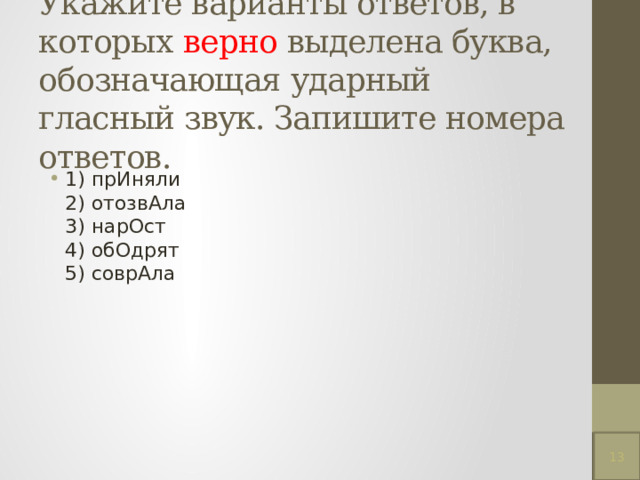 Укажите варианты ответов, в которых верно выделена буква, обозначающая ударный гласный звук. Запишите номера ответов.   1) прИняли  2) отозвАла  3) нарОст  4) обОдрят  5) соврАла 13 