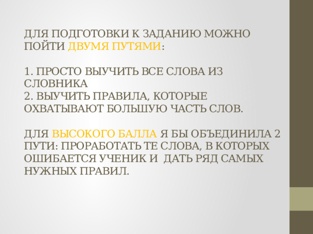 ДЛЯ ПОДГОТОВКИ К ЗАДАНИЮ МОЖНО ПОЙТИ ДВУМЯ ПУТЯМИ :   1. ПРОСТО ВЫУЧИТЬ ВСЕ СЛОВА ИЗ СЛОВНИКА  2. ВЫУЧИТЬ ПРАВИЛА, КОТОРЫЕ ОХВАТЫВАЮТ БОЛЬШУЮ ЧАСТЬ СЛОВ.   ДЛЯ ВЫСОКОГО БАЛЛА Я БЫ ОБЪЕДИНИЛА 2 ПУТИ: ПРОРАБОТАТЬ ТЕ СЛОВА, В КОТОРЫХ ОШИБАЕТСЯ УЧЕНИК И ДАТЬ РЯД САМЫХ НУЖНЫХ ПРАВИЛ.   