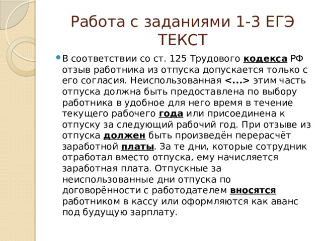 Работа с заданиями 1-3 ЕГЭ  ТЕКСТ В соответствии со ст. 125 Трудового  кодекса РФ отзыв работника из отпуска допускается только с его согласия. Неиспользованная   этим часть отпуска должна быть предоставлена по выбору работника в удобное для него время в течение текущего рабочего  года или присоединена к отпуску за следующий рабочий год. При отзыве из отпуска  должен быть произведён перерасчёт заработной  платы . За те дни, которые сотрудник отработал вместо отпуска, ему начисляется заработная плата. Отпускные за неиспользованные дни отпуска по договорённости с работодателем  вносятся работником в кассу или оформляются как аванс под будущую зарплату. 