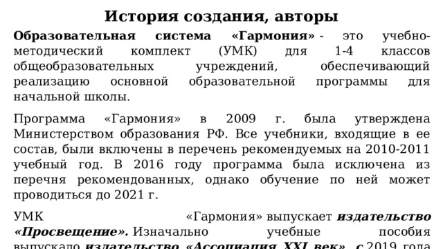 История создания, авторы Образовательная система «Гармония»  - это учебно-методический комплект (УМК) для 1-4 классов общеобразовательных учреждений, обеспечивающий реализацию основной образовательной программы для начальной школы. Программа «Гармония» в 2009 г. была утверждена Министерством образования РФ. Все учебники, входящие в ее состав, были включены в перечень рекомендуемых на 2010-2011 учебный год. В 2016 году программа была исключена из перечня рекомендованных, однако обучение по ней может проводиться до 2021 г. УМК «Гармония» выпускает  издательство «Просвещение».  Изначально учебные пособия выпускало  издательство «Ассоциация XXI век», с  2019 года основным владельцем которого являлось  ООО «Бином. Лаборатория знаний» . Правообладателем согласно перечню является АО «Издательство «Просвещение». 
