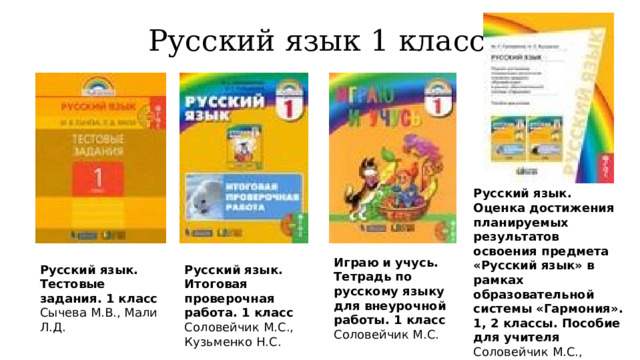Русский язык 1 класс Русский язык. Оценка достижения планируемых результатов освоения предмета «Русский язык» в рамках образовательной системы «Гармония». 1, 2 классы. Пособие для учителя  Соловейчик М.С., Кузьменко Н.С. Играю и учусь. Тетрадь по русскому языку для внеурочной работы. 1 класс  Соловейчик М.С. Русский язык. Тестовые задания. 1 класс  Сычева М.В., Мали Л.Д. Русский язык. Итоговая проверочная работа. 1 класс  Соловейчик М.С., Кузьменко Н.С. 