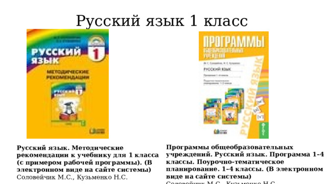 Русский язык 1 класс Программы общеобразовательных учреждений. Русский язык. Программа 1–4 классы. Поурочно-тематическое планирование. 1–4 классы. (В электронном виде на сайте системы)  Соловейчик М.С., Кузьменко Н.С Русский язык. Методические рекомендации к учебнику для 1 класса (с примером рабочей программы). (В электронном виде на сайте системы)  Соловейчик М.С., Кузьменко Н.С. 