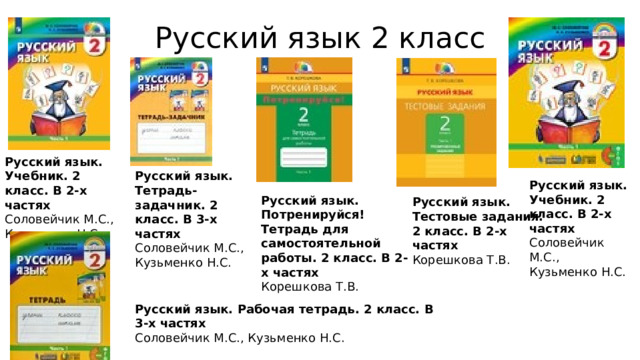 Русский язык 2 класс Русский язык. Учебник. 2 класс. В 2-х частях  Соловейчик М.С., Кузьменко Н.С. Русский язык. Тетрадь-задачник. 2 класс. В 3-х частях  Соловейчик М.С., Кузьменко Н.С. Русский язык. Учебник. 2 класс. В 2-х частях  Соловейчик М.С., Кузьменко Н.С. Русский язык. Потренируйся! Тетрадь для самостоятельной работы. 2 класс. В 2-х частях  Корешкова Т.В. Русский язык. Тестовые задания. 2 класс. В 2-х частях  Корешкова Т.В. Русский язык. Рабочая тетрадь. 2 класс. В 3-х частях  Соловейчик М.С., Кузьменко Н.С. 