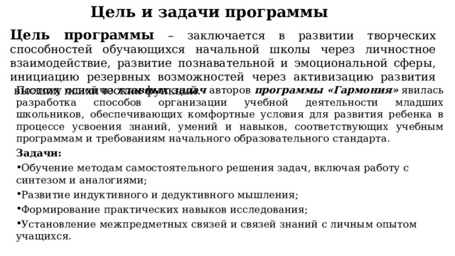 Цель и задачи программы Цель программы  – заключается в развитии творческих способностей обучающихся начальной школы через личностное взаимодействие, развитие познавательной и эмоциональной сферы, инициацию резервных возможностей через активизацию развития  высших психических функций. Поэтому одной из  главных задач  авторов  программы «Гармония»  явилась разработка способов организации учебной деятельности младших школьников, обеспечивающих комфортные ус­ловия для развития ребенка в процессе усвоения знаний, умений и навыков, соответствующих учебным программам и требованиям начального образовательного стандарта. Задачи: Обучение методам самостоятельного решения задач, включая работу с синтезом и аналогиями; Развитие индуктивного и дедуктивного мышления; Формирование практических навыков исследования; Установление межпредметных связей и связей знаний с личным опытом учащихся. 