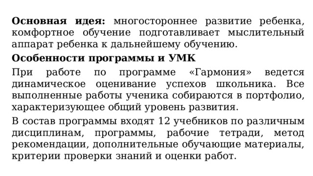 Основная идея: многостороннее развитие ребенка, комфортное обучение подготавливает мыслительный аппарат ребенка к дальнейшему обучению. Особенности программы и УМК При работе по программе «Гармония» ведется динамическое оценивание успехов школьника. Все выполненные работы ученика собираются в портфолио, характеризующее общий уровень развития. В состав программы входят 12 учебников по различным дисциплинам, программы, рабочие тетради, метод рекомендации, дополнительные обучающие материалы, критерии проверки знаний и оценки работ. 