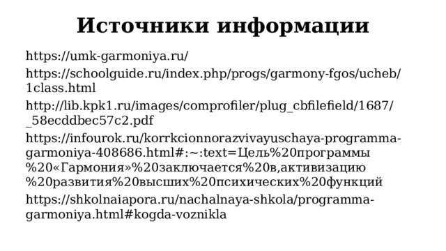 Источники информации https://umk-garmoniya.ru/  https://schoolguide.ru/index.php/progs/garmony-fgos/ucheb/1class.html  http://lib.kpk1.ru/images/comprofiler/plug_cbfilefield/1687/_58ecddbec57c2.pdf  https://infourok.ru/korrkcionnorazvivayuschaya-programma-garmoniya-408686.html#:~:text= Цель%20программы%20«Гармония»%20заключается%20в,активизацию%20развития%20высших%20психических%20функций https://shkolnaiapora.ru/nachalnaya-shkola/programma-garmoniya.html#kogda-voznikla  