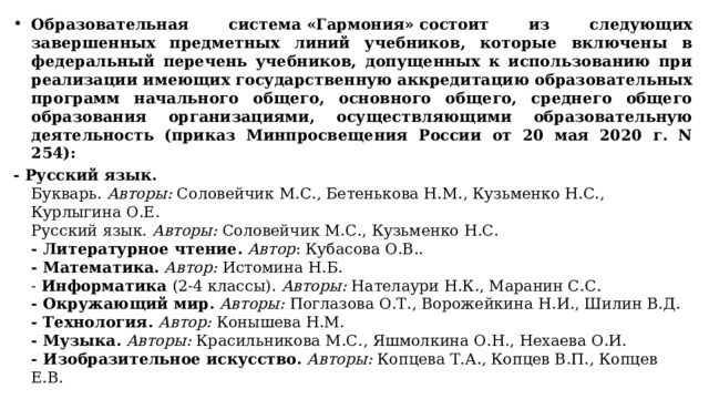 Образовательная система «Гармония» состоит из следующих завершенных предметных линий учебников, которые включены в федеральный перечень учебников, допущенных к использованию при реализации имеющих государственную аккредитацию образовательных программ начального общего, основного общего, среднего общего образования организациями, осуществляющими образовательную деятельность (приказ Минпросвещения России от 20 мая 2020 г. N 254): - Русский язык.  Букварь.  Авторы:  Соловейчик М.С., Бетенькова Н.М., Кузьменко Н.С., Курлыгина О.Е.  Русский язык.  Авторы:  Соловейчик М.С., Кузьменко Н.С.   - Литературное чтение.   Автор : Кубасова О.В..  - Математика.   Автор:  Истомина Н.Б.  -  Информатика  (2-4 классы).  Авторы:  Нателаури Н.К., Маранин С.С.  - Окружающий мир.   Авторы:  Поглазова О.Т., Ворожейкина Н.И., Шилин В.Д.   - Технология.  Автор:  Конышева Н.М.  - Музыка.   Авторы:  Красильникова М.С., Яшмолкина О.Н., Нехаева О.И.  - Изобразительное искусство.   Авторы:  Копцева Т.А., Копцев В.П., Копцев Е.В. 