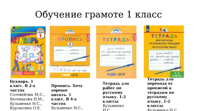 Обучение грамоте 1 класс Тетрадь для перехода от прописей к тетрадям по русскому языку. 1-2 классы  Кузьменко Н.С. Букварь. 1 класс. В 2-х частях  Соловейчик М.С., Бетенькова Н.М., Кузьменко Н.С., Курлыгина О.Е. Тетрадь для работ по русскому языку. 1-2 классы  Кузьменко Н.С. Пропись. Хочу хорошо писать. 1 класс. В 4-х частях  Кузьменко Н.С., Бетенькова Н.М. 