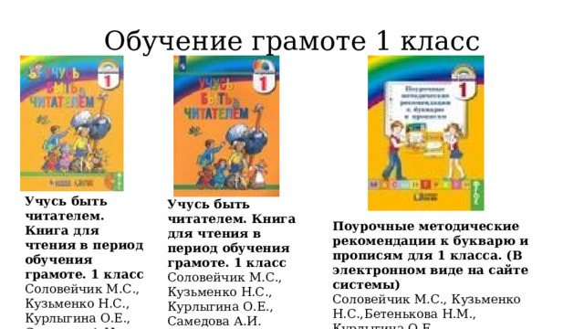 Обучение грамоте 1 класс Учусь быть читателем. Книга для чтения в период обучения грамоте. 1 класс  Соловейчик М.С., Кузьменко Н.С., Курлыгина О.Е., Самедова А.И. Учусь быть читателем. Книга для чтения в период обучения грамоте. 1 класс  Соловейчик М.С., Кузьменко Н.С., Курлыгина О.Е., Самедова А.И. Поурочные методические рекомендации к букварю и прописям для 1 класса. (В электронном виде на сайте системы)  Соловейчик М.С., Кузьменко Н.С.,Бетенькова Н.М., Курлыгина О.Е. 