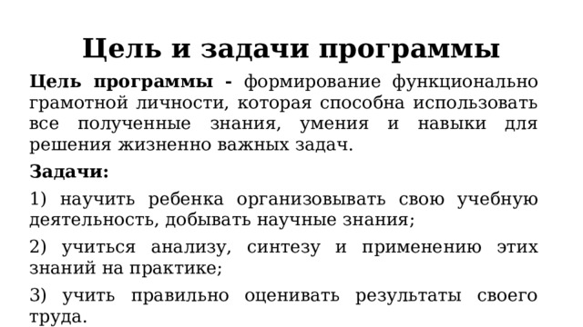 Цель и задачи программы Цель программы - формирование функционально грамотной личности, которая способна использовать все полученные знания, умения и навыки для решения жизненно важных задач. Задачи: 1) научить ребенка организовывать свою учебную деятельность, добывать научные знания; 2) учиться анализу, синтезу и применению этих знаний на практике; 3) учить правильно оценивать результаты своего труда. 
