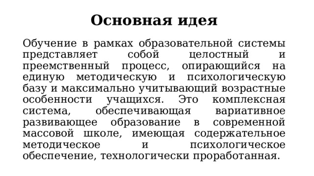 Основная идея Обучение в рамках образовательной системы представляет собой целостный и преемственный процесс, опирающийся на единую методическую и психологическую базу и максимально учитывающий возрастные особенности учащихся. Это комплексная система, обеспечивающая вариативное развивающее образование в современной массовой школе, имеющая содержательное методическое и психологическое обеспечение, технологически проработанная. 