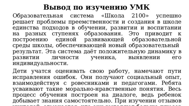 Вывод по изучению УМК Образовательная система «Школа 2100» успешно решает проблемы преемственности и создания в школе единства подходов в обучении, развитии и воспитании на разных ступенях образования. Это приводит к построению единой развивающей образовательной среды школы, обеспечивающей новый образовательный результат. Эта система даёт положительную динамику в развитии личности ученика, выявлении его индивидуальности. Дети учатся оценивать свою работу, намечают пути исправления ошибок. Они получают социальный опыт, взаимодействуя с ровесниками и педагогами. Ребята усваивают такие морально-нравственные понятия. Весь процесс обучения построен на диалоге, ведь ребенок добывает знания самостоятельно. При изучении отзывов учителей, отмечается, что они выделяют больше плюсов данной системы. 