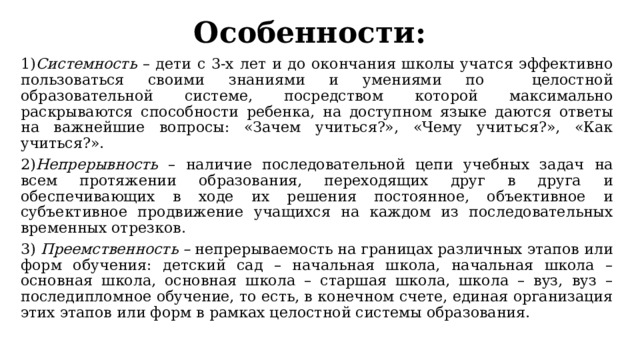 Особенности:   1) Системность – дети с 3-х лет и до окончания школы учатся эффективно пользоваться своими знаниями и умениями по целостной образовательной системе, посредством которой максимально раскрываются способности ребенка, на доступном языке даются ответы на важнейшие вопросы: «Зачем учиться?», «Чему учиться?», «Как учиться?». 2) Непрерывность – наличие последовательной цепи учебных задач на всем протяжении образования, переходящих друг в друга и обеспечивающих в ходе их решения постоянное, объективное и субъективное продвижение учащихся на каждом из последовательных временных отрезков. 3) Преемственность – непрерываемость на границах различных этапов или форм обучения: детский сад – начальная школа, начальная школа – основная школа, основная школа – старшая школа, школа – вуз, вуз – последипломное обучение, то есть, в конечном счете, единая организация этих этапов или форм в рамках целостной системы образования. 