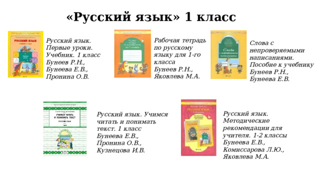 «Русский язык» 1 класс Рабочая тетрадь по русскому языку для 1-го класса Бунеев Р.Н., Яковлева М.А. Русский язык. Первые уроки. Учебник. 1 класс Бунеев Р.Н., Бунеева Е.В., Пронина О.В. Слова с непроверяемыми написаниями. Пособие к учебнику Бунеев Р.Н., Бунеева Е.В. Русский язык. Методические рекомендации для учителя. 1-2 классы Бунеева Е.В., Комиссарова Л.Ю., Яковлева М.А. Русский язык. Учимся читать и понимать текст. 1 класс Бунеева Е.В., Пронина О.В., Кузнецова И.В. 