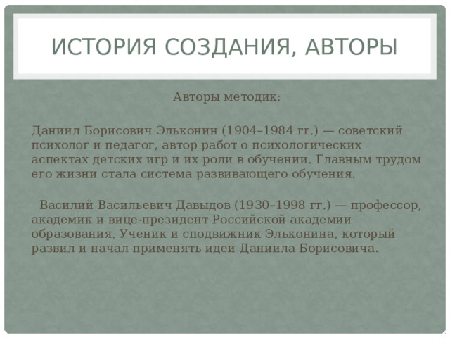 История создания, авторы Авторы методик: Даниил Борисович Эльконин (1904–1984 гг.) — советский психолог и педагог, автор работ о психологических аспектах детских игр и их роли в обучении. Главным трудом его жизни стала система развивающего обучения.     Василий Васильевич Давыдов (1930–1998 гг.) — профессор, академик и вице-президент Российской академии образования. Ученик и сподвижник Эльконина, который развил и начал применять идеи Даниила Борисовича .  
