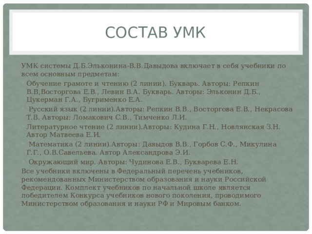 Состав умк УМК системы Д.Б.Эльконина-В.В.Давыдова включает в себя учебники по всем основным предметам: Обучение грамоте и чтению (2 линии). Букварь. Авторы: Репкин В.В,Восторгова Е.В., Левин В.А. Букварь. Авторы: Эльконин Д.Б., Цукерман Г.А., Бугрименко Е.А.  Русский язык (2 линии).Авторы: Репкин В.В., Восторгова Е.В., Некрасова Т.В. Авторы: Ломакович С.В., Тимченко Л.И. Литературное чтение (2 линии).Авторы: Кудина Г.Н., Новлянская З.Н. Автор Матвеева Е.И.  Математика (2 линии).Авторы: Давыдов В.В., Горбов С.Ф., Микулина Г.Г., О.В.Савельева. Автор Александрова Э.И.  Окружающий мир. Авторы: Чудинова Е.В., Букварева Е.Н. Все учебники включены в Федеральный перечень учебников, рекомендованных Министерством образования и науки Российской Федерации. Комплект учебников по начальной школе является победителем Конкурса учебников нового поколения, проводимого Министерством образования и науки РФ и Мировым банком. 