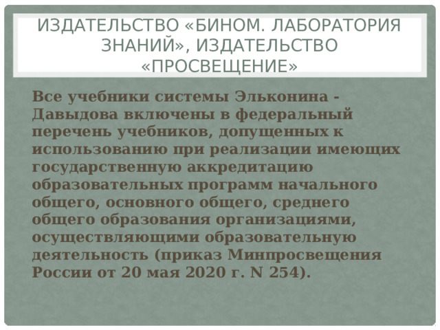 Издательство «БИНОМ. Лаборатория знаний», Издательство «Просвещение» Все учебники cистемы Эльконина - Давыдова включены в федеральный перечень учебников, допущенных к использованию при реализации имеющих государственную аккредитацию образовательных программ начального общего, основного общего, среднего общего образования организациями, осуществляющими образовательную деятельность (приказ Минпросвещения России от 20 мая 2020 г. N 254). 