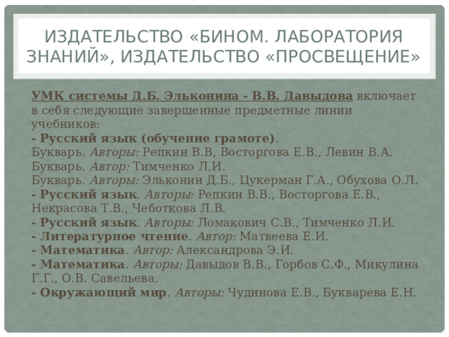 Издательство «БИНОМ. Лаборатория знаний», Издательство «Просвещение» УМК системы Д.Б. Эльконина - В.В. Давыдова  включает в себя следующие завершенные предметные линии учебников:  - Русский язык (обучение грамоте) .  Букварь.  Авторы:  Репкин В.В, Восторгова Е.В., Левин В.А.  Букварь.  Автор:  Тимченко Л.И.  Букварь.  Авторы:  Эльконин Д.Б., Цукерман Г.А., Обухова О.Л.  - Русский язык .  Авторы:  Репкин В.В., Восторгова Е.В., Некрасова Т.В., Чеботкова Л.В.  - Русский язык .  Авторы:  Ломакович С.В., Тимченко Л.И.  - Литературное чтение .  Автор:  Матвеева Е.И.  - Математика .  Автор:  Александрова Э.И.  - Математика .  Авторы:  Давыдов В.В., Горбов С.Ф., Микулина Г.Г., О.В. Савельева.  - Окружающий мир .  Авторы:  Чудинова Е.В., Букварева Е.Н. 