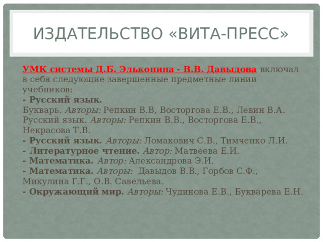 Издательство «ВИТА-ПРЕСС» УМК системы Д.Б. Эльконина - В.В. Давыдова   включал в себя следующие завершенные предметные линии учебников:  - Русский язык.  Букварь.  Авторы:  Репкин В.В, Восторгова Е.В., Левин В.А.   Русский язык.  Авторы:  Репкин В.В., Восторгова Е.В., Некрасова Т.В.      - Русский язык.  Авторы:  Ломакович С.В., Тимченко Л.И.   - Литературное чтение.   Автор:  Матвеева Е.И.   - Математика.  Автор:  Александрова Э.И.    - Математика.   Авторы:   Давыдов В.В., Горбов С.Ф., Микулина Г.Г., О.В. Савельева.    - Окружающий мир.   Авторы:  Чудинова Е.В., Букварева Е.Н. 