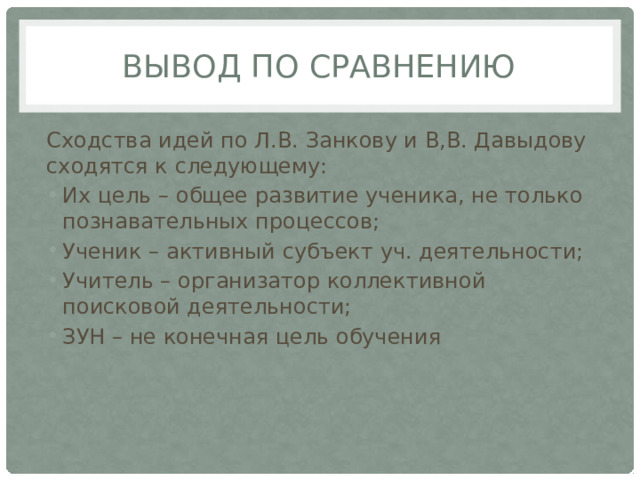 Вывод по сравнению Сходства идей по Л.В. Занкову и В,В. Давыдову сходятся к следующему: Их цель – общее развитие ученика, не только познавательных процессов; Ученик – активный субъект уч. деятельности; Учитель – организатор коллективной поисковой деятельности; ЗУН – не конечная цель обучения 