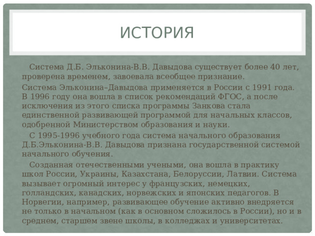 История  Система Д.Б. Эльконина-В.В. Давыдова существует более 40 лет, проверена временем, завоевала всеобщее признание. Система Эльконина–Давыдова применяется в России с 1991 года. В 1996 году она вошла в список рекомендаций ФГОС, а после исключения из этого списка программы Занкова стала единственной развивающей программой для начальных классов, одобренной Министерством образования и науки.   С 1995-1996 учебного года система начального образования Д.Б.Эльконина-В.В. Давыдова признана государственной системой начального обучения.  Созданная отечественными учеными, она вошла в практику школ России, Украины, Казахстана, Белоруссии, Латвии. Система вызывает огромный интерес у французских, немецких, голландских, канадских, норвежских и японских педагогов. В Норвегии, например, развивающее обучение активно внедряется не только в начальном (как в основном сложилось в России), но и в среднем, старшем звене школы, в колледжах и университетах. 