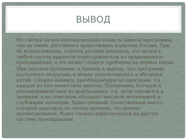 Вывод Не смотря на все положительные аспекты данной программы, она не имеет достойного продолжения в школах России. При её использовании, учитель должен понимать, что детям в любом случае придется перестраиваться на традиционное преподавание, а это может создать проблемы на первых порах. При анализе программ, я пришла к выводу, что программа достаточна актуальна и может использоваться в обучении детей. Сложно выявить преобладающую из программ, т.к. каждая из них имеет свои минусы. Программа, которую я рассматривала одна из выигрышных, т.к. дети стремятся к знаниям, а не отметкам, обладают высокой мотивацией и глубокими знаниями. Единственный существенный минус, который выделила по своему мнению, это момент преемствования, будет сложно перестроиться на другую систему преподавания. 