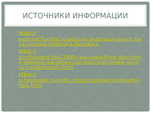Источники информации https :// externat.foxford.ru/polezno-znat/razvivayushchaya-sistema-ehlkonina-davydova https:// psychologist.tips/2860-razvivayushhee-obuchenie-elkonina-davydova-tsel-psihologicheskie-osnovy-i-osobennosti.html https:// schoolguide.ru/index.php/progs/elkonindavydov-fgos.html 