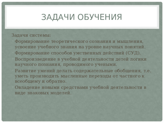 Задачи обучения Задачи системы: Формирование теоретического сознания и мышления, усвоение учебного знания на уровне научных понятий. Формирование способов умственных действий (СУД). Воспроизведение в учебной деятельности детей логики  научного познания, проводимого учеными. Развитие умений делать содержательные обобщения, т.е.  уметь производить мысленные переходы от частного к  всеобщему и обратно. Овладение новыми средствами учебной деятельности в  виде знаковых моделей. 