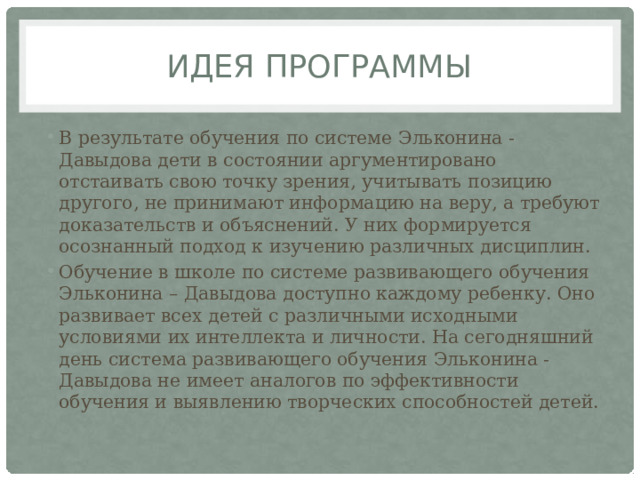Идея программы В результате обучения по системе Эльконина - Давыдова дети в состоянии аргументировано отстаивать свою точку зрения, учитывать позицию другого, не принимают информацию на веру, а требуют доказательств и объяснений. У них формируется осознанный подход к изучению различных дисциплин. Обучение в школе по системе развивающего обучения Эльконина – Давыдова доступно каждому ребенку. Оно развивает всех детей с различными исходными условиями их интеллекта и личности. На сегодняшний день система развивающего обучения Эльконина - Давыдова не имеет аналогов по эффективности обучения и выявлению творческих способностей детей. 