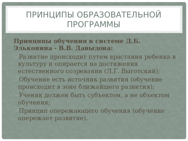 Принципы образовательной программы Принципы обучения в системе Д.Б. Эльконина - В.В. Давыдова: Развитие происходит путем врастания ребенка в  культуру и опирается на достижения  естественного созревания (Л.Г. Выготский); Обучение есть источник развития (обучение  происходит в зоне ближайшего развития); Ученик должен быть субъектом, а не объектом  обучения; Принцип опережающего обучения (обучение  опережает развитие). 