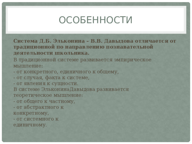 Особенности Система Д.Б. Эльконина – В.В. Давыдова отличается от традиционной по направлению познавательной деятельности школьника. В традиционной системе развивается эмпирическое  мышление:  - от конкретного, единичного к общему,  - от случая, факта к системе,  - от явления к сущности.  В системе ЭльконинаДавыдова развивается  теоретическое мышление:  - от общего к частному,  - от абстрактного к  конкретному,  - от системного к  единичному. 