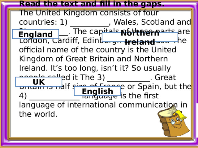 Read the text and fill in the gaps. The United Kingdom consists of four countries: 1) __________, Wales, Scotland and 2) __________. The capitals of these parts are London, Cardiff, Edinburgh and Belfast. The official name of the country is the United Kingdom of Great Britain and Northern Ireland. It’s too long, isn’t it? So usually people called it The 3) ___________. Great Britain is half size of France or Spain, but the 4) _____________ language is the first language of international communication in the world.    England Northern Ireland UK English 