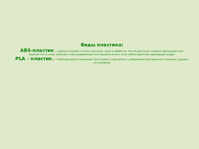 Виды пластика:  ABS-пластик ( изделия получаются очень прочными, легки в обработке. Используется для создания функциональных моделей. Но он очень капризен и легко деформируется в процессе печати, если неблагоприятная окружающая среда).  PLA – пластик. ( Наиболее распространенный. Изготовлен из целлюлозы с добавлением картофельного крахмала. Дешев в изготовлении) 